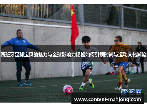 西班牙足球宝贝的魅力与全球影响力揭秘如何引领时尚与运动文化潮流